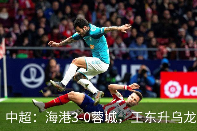 中超：海港3-0蓉城，王东升乌龙，莱昂纳多、武磊破门