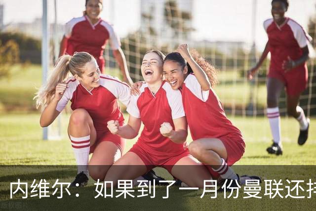 内维尔：如果到了一月份曼联还排在第13位，那卡里克就麻烦了