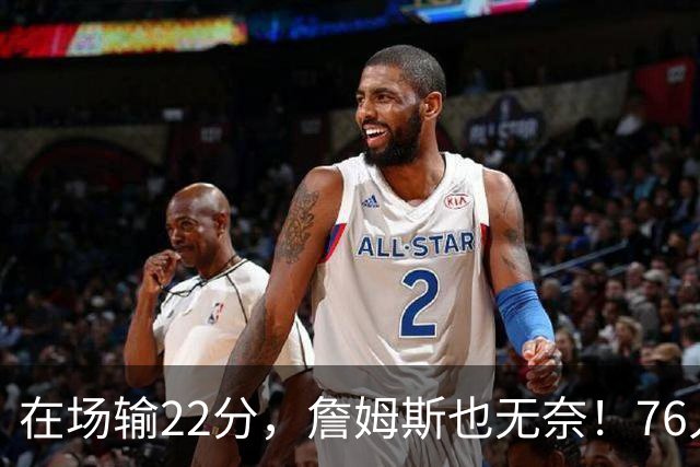 在场输22分，詹姆斯也无奈！76人暗藏两大隐患，发力太猛不是好事