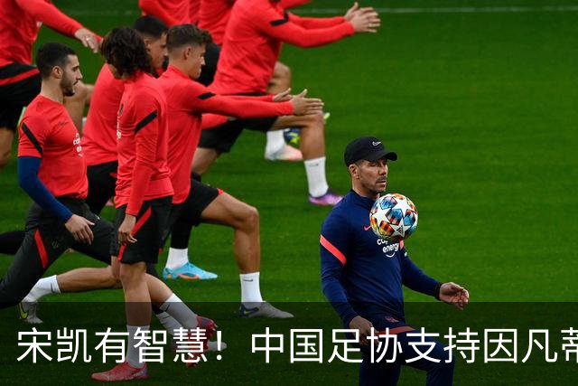 宋凯有智慧！中国足协支持因凡蒂诺连任 想进世界杯不能被亚足联孤立