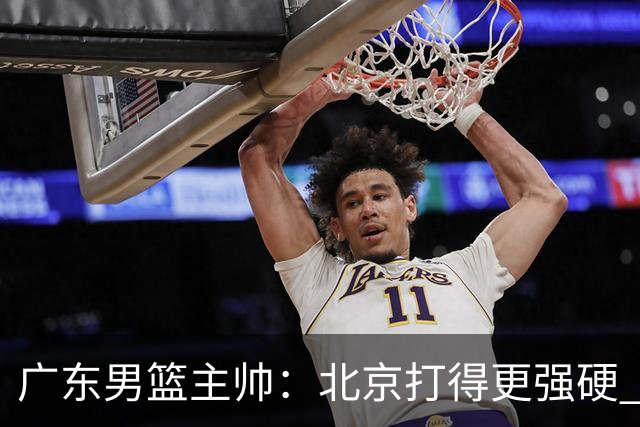 广东男篮主帅：北京打得更强硬 我们存在战术缺失等多方面未达预期