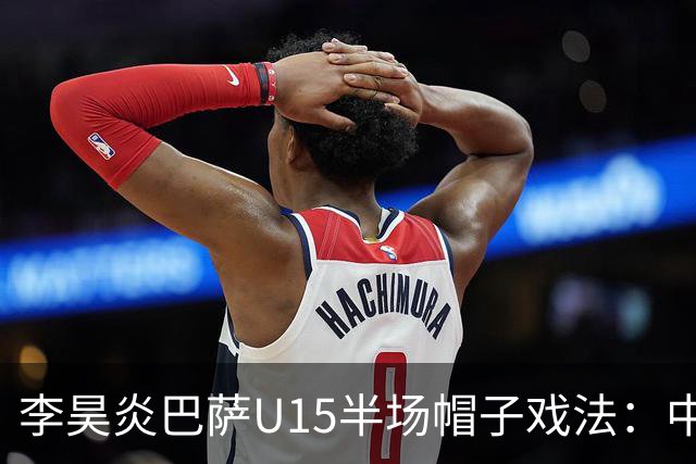 李昊炎巴萨U15半场帽子戏法：中国少年震惊足坛