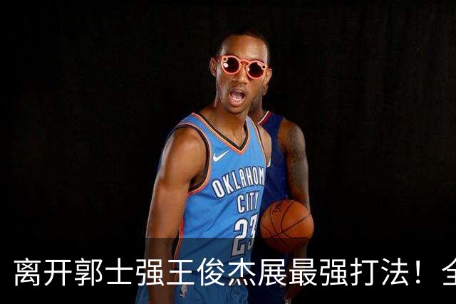 离开郭士强王俊杰展最强打法！全场冲击篮筐轰31分，带伤也能爆！