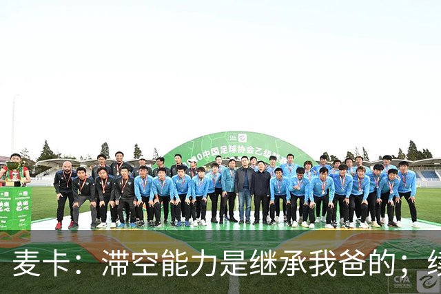 麦卡：滞空能力是继承我爸的；续约由俱乐部决定