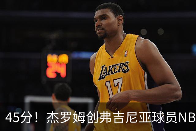 45分！杰罗姆创弗吉尼亚球员NBA单场新高