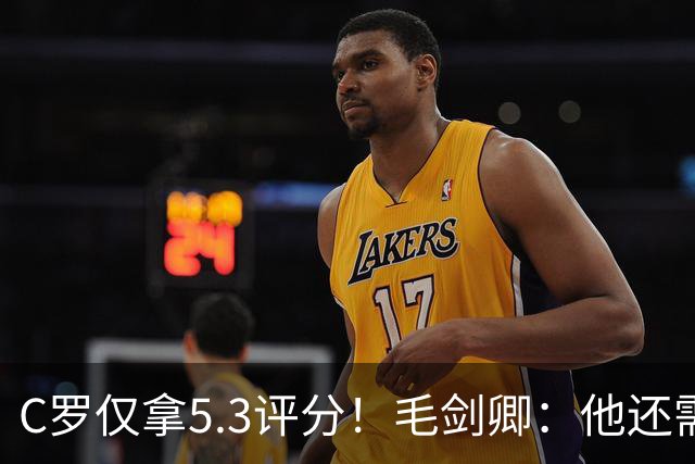 C罗仅拿5.3评分！毛剑卿：他还需踢球来证明？踢的是价值，不是球