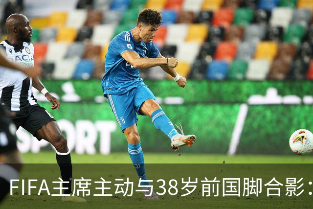 FIFA主席主动与38岁前国脚合影：我特别希望中国男足能进世界杯